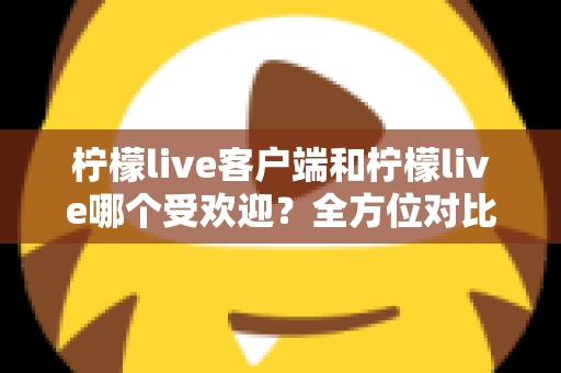 柠檬live客户端和柠檬live哪个受欢迎？全方位对比解析帮你选对版本