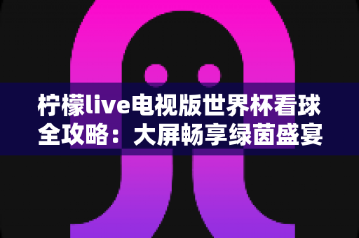 柠檬live电视版世界杯看球全攻略:大屏畅享绿茵盛宴的最佳指南 柠檬live电视版世界杯看球全攻略:大屏畅享绿茵盛宴的最佳指南