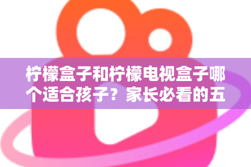柠檬盒子和柠檬电视盒子哪个适合孩子？家长必看的五大维度选购指南