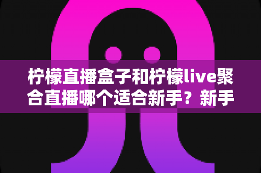 柠檬直播盒子和柠檬live聚合直播哪个适合新手？新手主播入门工具全方位对比指南
