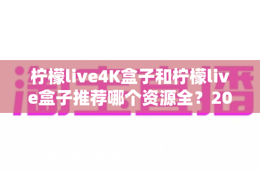 柠檬live4K盒子和柠檬live盒子推荐哪个资源全?2025年最全选购对比指南 柠檬live4K盒子和柠檬live盒子推荐哪个资源全?2025年最全选购对比指南