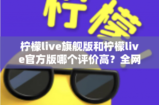 柠檬live旗舰版和柠檬live官方版哪个评价高?全网口碑深度对比与选择指南 柠檬live旗舰版和柠檬live官方版哪个评价高?全网口碑深度对比与选择指南