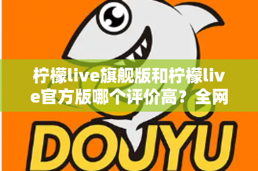 柠檬live旗舰版和柠檬live官方版哪个评价高?全网口碑深度对比与选择指南 柠檬live旗舰版和柠檬live官方版哪个评价高?全网口碑深度对比与选择指南