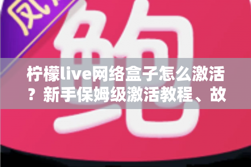 柠檬live网络盒子怎么激活？新手保姆级激活教程、故障排查与安全使用全指南