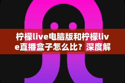 柠檬live电脑版和柠檬live直播盒子怎么比？深度解析两者差异与选购全指南