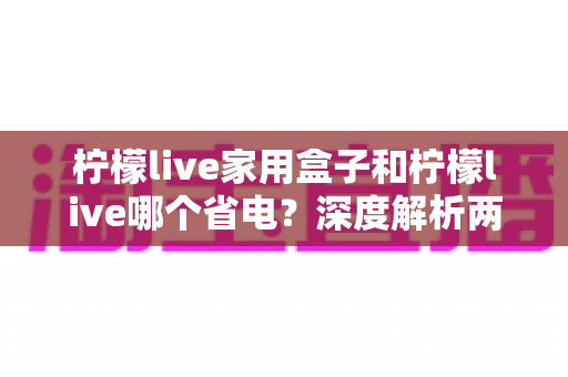 柠檬live家用盒子和柠檬live哪个省电?深度解析两者功耗差异与实用省电技巧 柠檬live家用盒子和柠檬live哪个省电?深度解析两者功耗差异与实用省电技巧