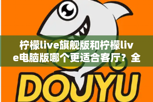 柠檬live旗舰版和柠檬live电脑版哪个更适合客厅?全面对比解析帮你选对版本 柠檬live旗舰版和柠檬live电脑版哪个更适合客厅?全面对比解析帮你选对版本