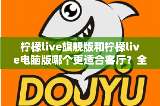 柠檬live旗舰版和柠檬live电脑版哪个更适合客厅？全面对比解析帮你选对版本