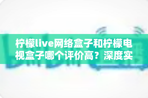 柠檬live网络盒子和柠檬电视盒子哪个评价高？深度实测对比与选购避坑指南