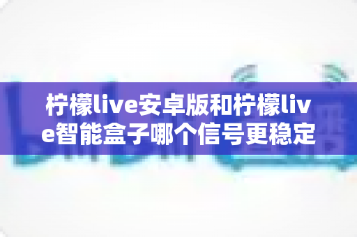 柠檬live安卓版和柠檬live智能盒子哪个信号更稳定？全面对比网络、硬件与使用场景，助您选出更流畅的观影方案