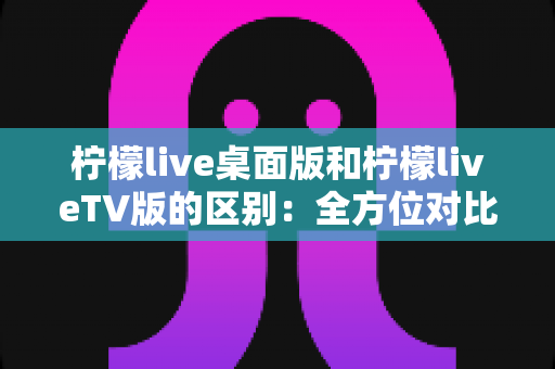 柠檬live桌面版和柠檬liveTV版的区别：全方位对比解析，帮你选对版本