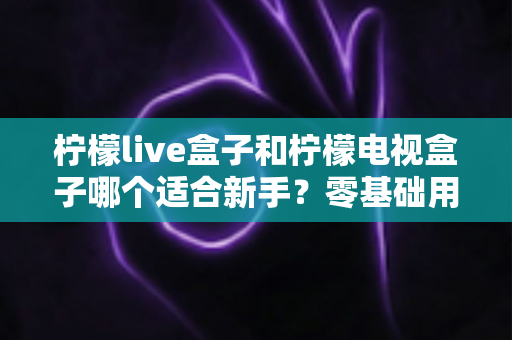 柠檬live盒子和柠檬电视盒子哪个适合新手？零基础用户选购指南与深度对比解析