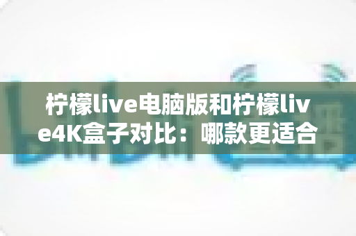 柠檬live电脑版和柠檬live4K盒子对比：哪款更适合你的观影需求？一文看懂两大版本核心差异