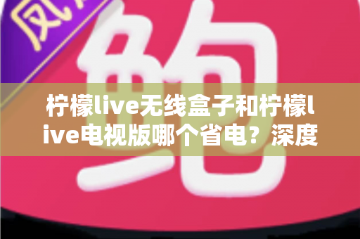 柠檬live无线盒子和柠檬live电视版哪个省电?深度解析功耗差异与节能使用全攻略 柠檬live无线盒子和柠檬live电视版哪个省电?深度解析功耗差异与节能使用全攻略