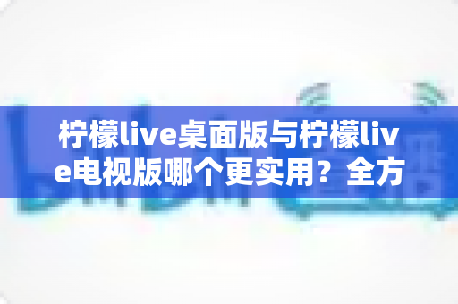 柠檬live桌面版与柠檬live电视版哪个更实用？全方位深度对比评测指南