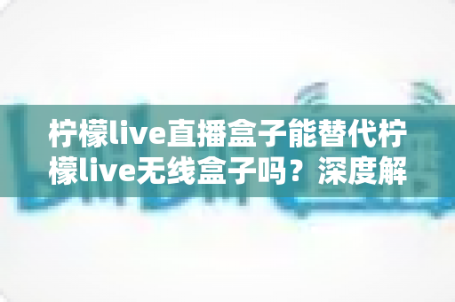 柠檬live直播盒子能替代柠檬live无线盒子吗？深度解析两款设备的功能差异与选购指南