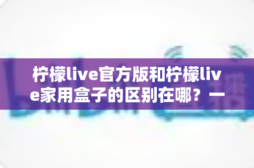 柠檬live官方版和柠檬live家用盒子的区别在哪？一文读懂两大版本差异与选购指南