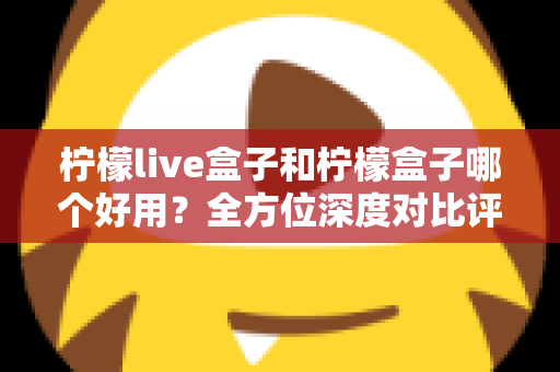 柠檬live盒子和柠檬盒子哪个好用？全方位深度对比评测帮你做出正确选择