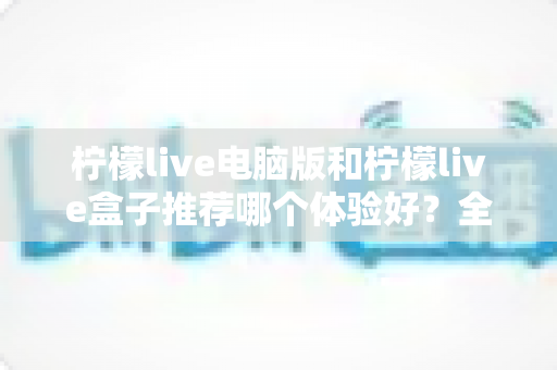 柠檬live电脑版和柠檬live盒子推荐哪个体验好?全方位深度对比与选购指南 柠檬live电脑版和柠檬live盒子推荐哪个体验好?全方位深度对比与选购指南