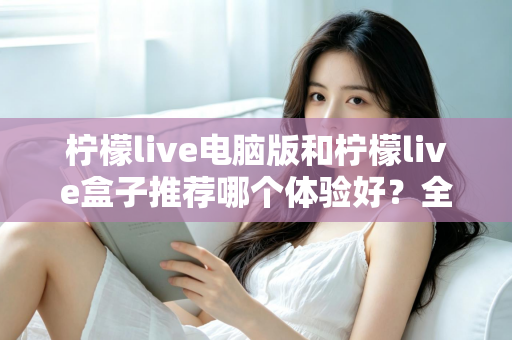 柠檬live电脑版和柠檬live盒子推荐哪个体验好？全方位深度对比与选购指南