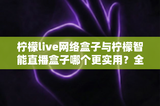 柠檬live网络盒子与柠檬智能直播盒子哪个更实用？全面对比评测帮你选对不选贵