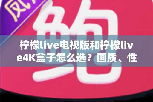 柠檬live电视版和柠檬live4K盒子怎么选？画质、性能、价格三大维度全解析，看完不再纠结