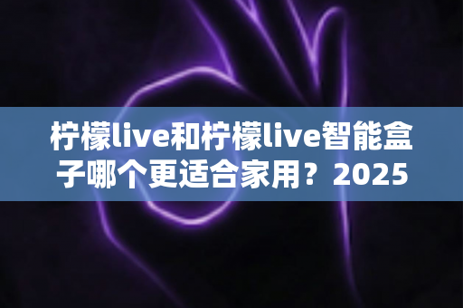 柠檬live和柠檬live智能盒子哪个更适合家用？2025年家庭用户深度选购指南