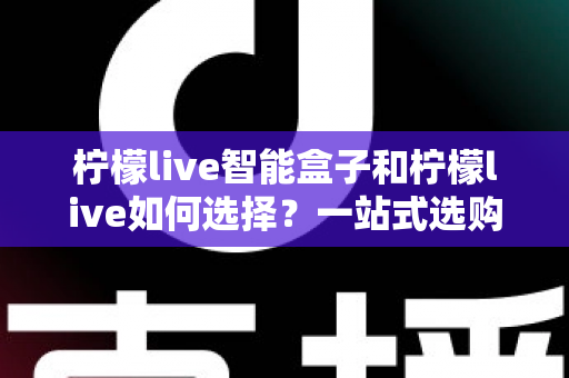 柠檬live智能盒子和柠檬live如何选择？一站式选购指南帮你轻松做决定