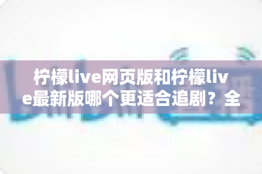 柠檬live网页版和柠檬live最新版哪个更适合追剧？全方位对比助你找到最佳观影方案