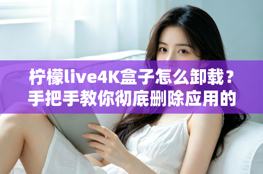 柠檬live4K盒子怎么卸载？手把手教你彻底删除应用的超详细教程