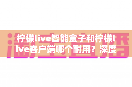 柠檬live智能盒子和柠檬live客户端哪个耐用？深度解析使用寿命与选购指南