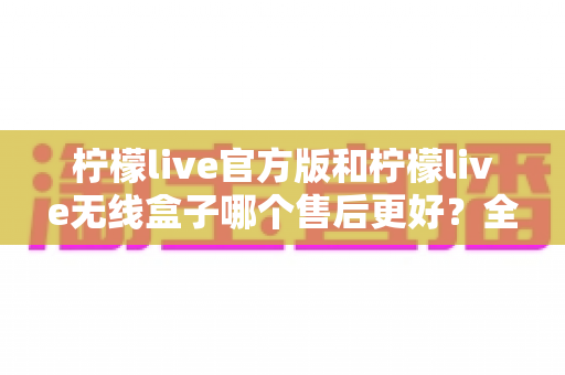柠檬live官方版和柠檬live无线盒子哪个售后更好？全面对比解析与选购避坑指南