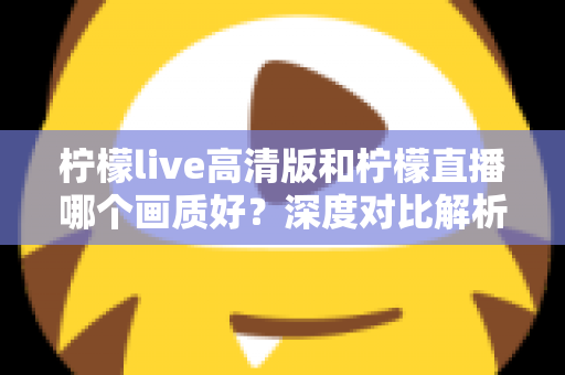 柠檬live高清版和柠檬直播哪个画质好？深度对比解析两大版本画质差异，助你选出最佳观看体验
