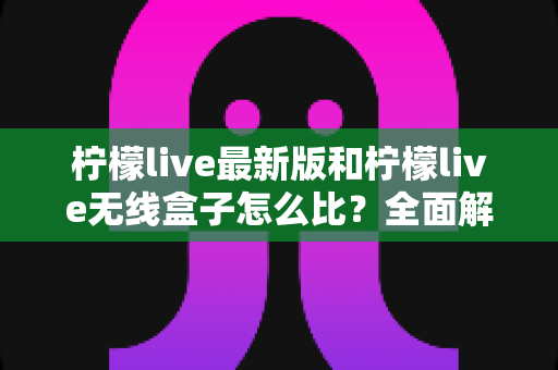 柠檬live最新版和柠檬live无线盒子怎么比？全面解析两大产品差异，帮你找到最适合的选择