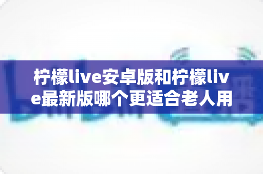 柠檬live安卓版和柠檬live最新版哪个更适合老人用？全面对比指南助您轻松选择