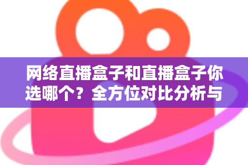 网络直播盒子和直播盒子你选哪个？全方位对比分析与实用选购指南