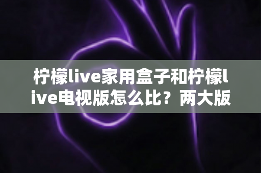 柠檬live家用盒子和柠檬live电视版怎么比？两大版本深度对比全解析帮你选对不踩坑
