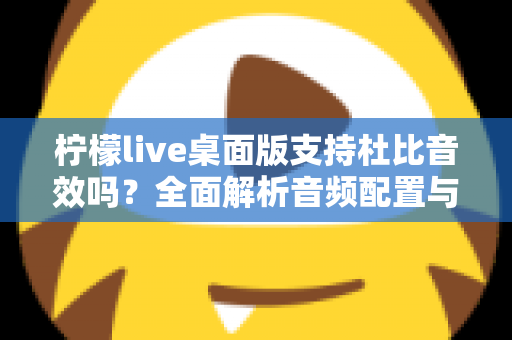 柠檬live桌面版支持杜比音效吗？全面解析音频配置与直播听感体验