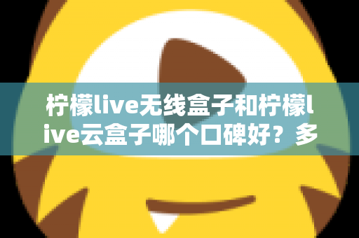 柠檬live无线盒子和柠檬live云盒子哪个口碑好？多维度深度对比与选购全指南