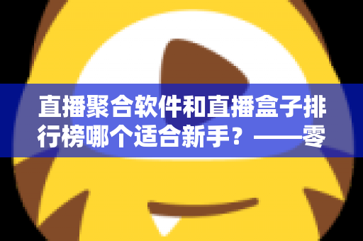 直播聚合软件和直播盒子排行榜哪个适合新手？——零基础用户的一站式入门选择指南