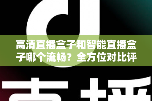 高清直播盒子和智能直播盒子哪个流畅？全方位对比评测助你选出最佳观影利器