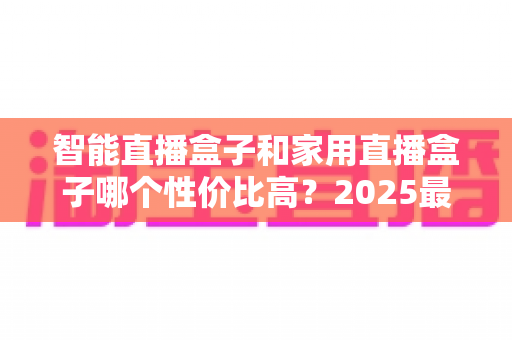 智能直播盒子和家用直播盒子哪个性价比高?2025最新选购对比指南与避坑攻略 智能直播盒子和家用直播盒子哪个性价比高?2025最新选购对比指南与避坑攻略