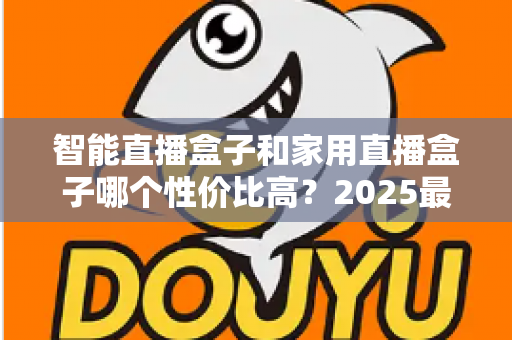 智能直播盒子和家用直播盒子哪个性价比高？2025最新选购对比指南与避坑攻略