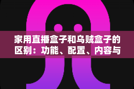 家用直播盒子和乌贼盒子的区别：功能、配置、内容与选购全方位深度解析