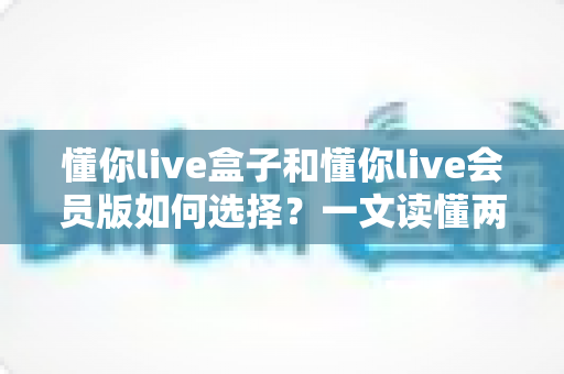 懂你live盒子和懂你live会员版如何选择?一文读懂两者区别与最划算的选购方案 懂你live盒子和懂你live会员版如何选择?一文读懂两者区别与最划算的选购方案