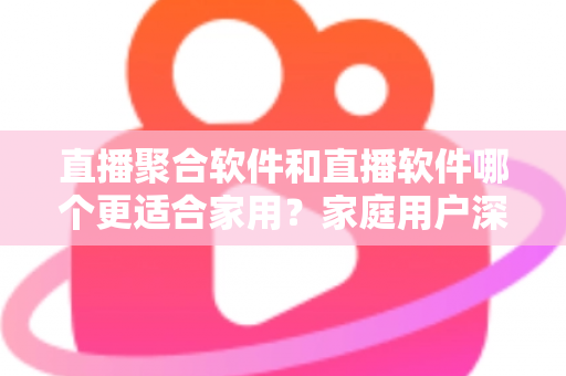 直播聚合软件和直播软件哪个更适合家用？家庭用户深度对比与选购全指南