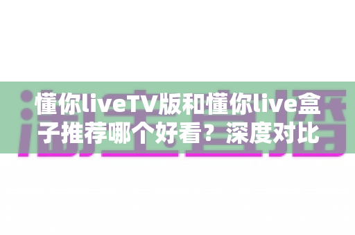 懂你liveTV版和懂你live盒子推荐哪个好看?深度对比评测帮你选出最适合的家庭观影方案 懂你liveTV版和懂你live盒子推荐哪个好看?深度对比评测帮你选出最适合的家庭观影方案