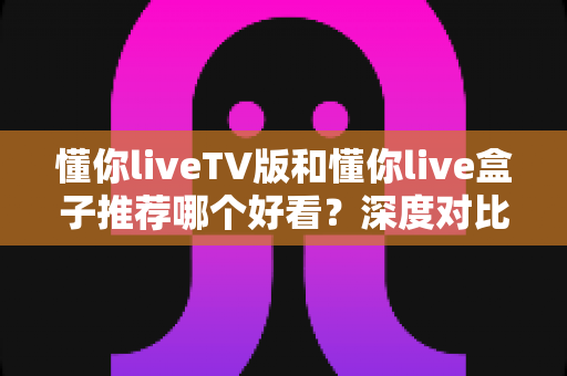 懂你liveTV版和懂你live盒子推荐哪个好看？深度对比评测帮你选出最适合的家庭观影方案