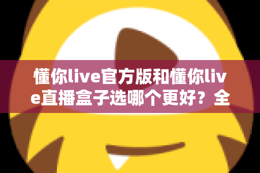 懂你live官方版和懂你live直播盒子选哪个更好？全面对比分析帮你做出最佳选择