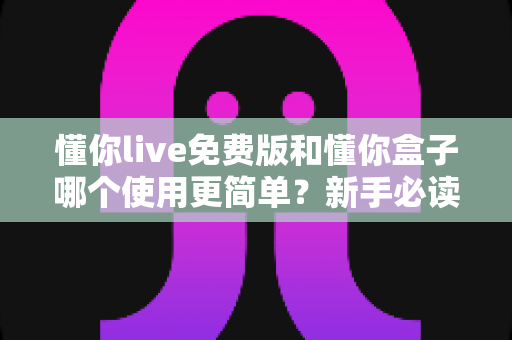 懂你live免费版和懂你盒子哪个使用更简单？新手必读的全方位上手体验对比指南